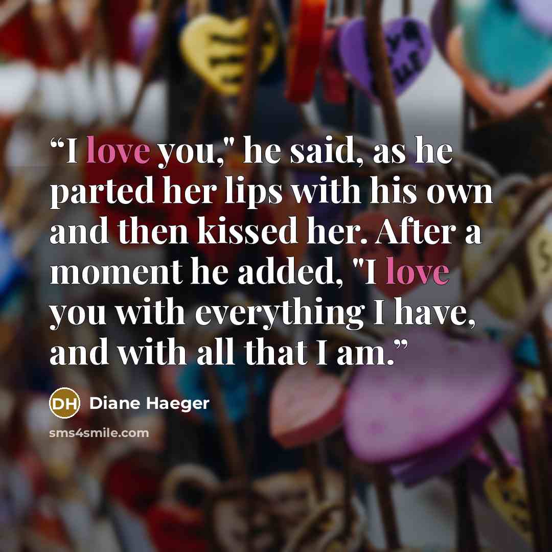 “I love you," he said, as he parted her lips with his own and then kissed her. After a moment he added, "I love you with everything I have, and with all that I am.” quote by Diane Haeger
