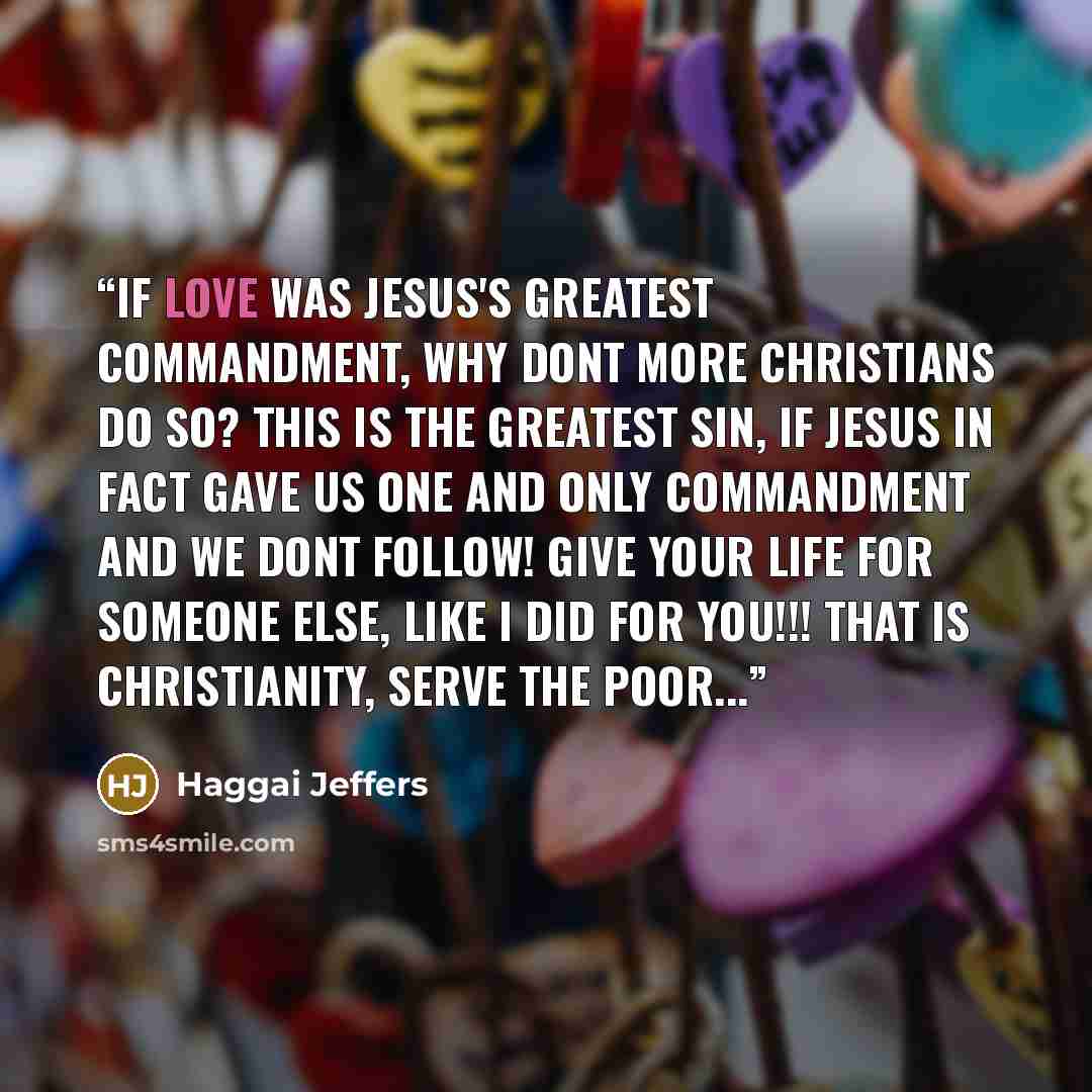 “If love was Jesus's greatest commandment, why dont more christians do so? This is the greatest sin, if Jesus in fact gave us one and only commandment and we dont follow! GIVE YOUR LIFE FOR SOMEONE ELSE, LIKE I DID FOR YOU!!! THAT IS CHRISTIANITY, SERVE THE POOR...” quote by Haggai Jeffers