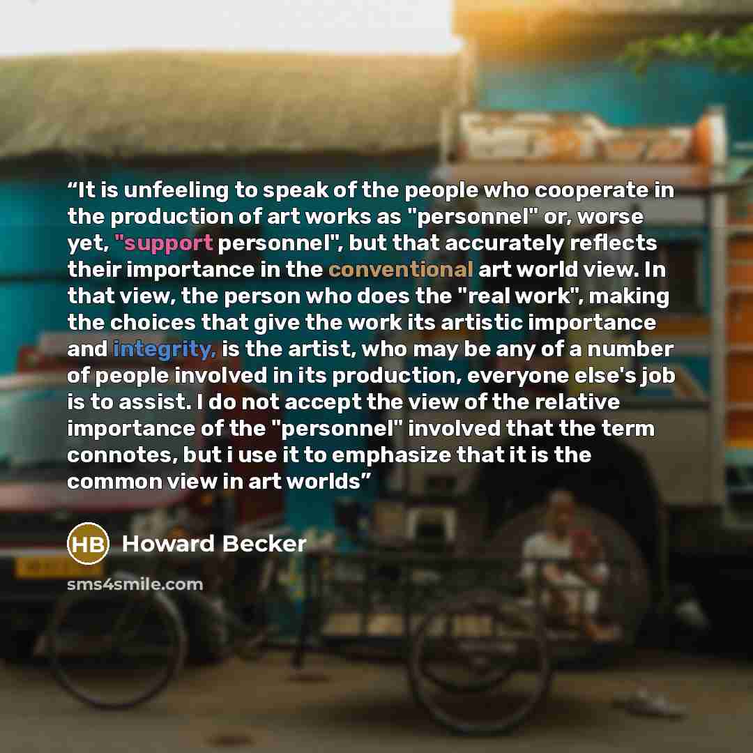 “It is unfeeling to speak of the people who cooperate in the production of art works as "personnel" or, worse yet, "support personnel", but that accurately reflects their importance in the conventional art world view. In that view, the person who does the "real work", making the choices that give…” quote by Howard Becker