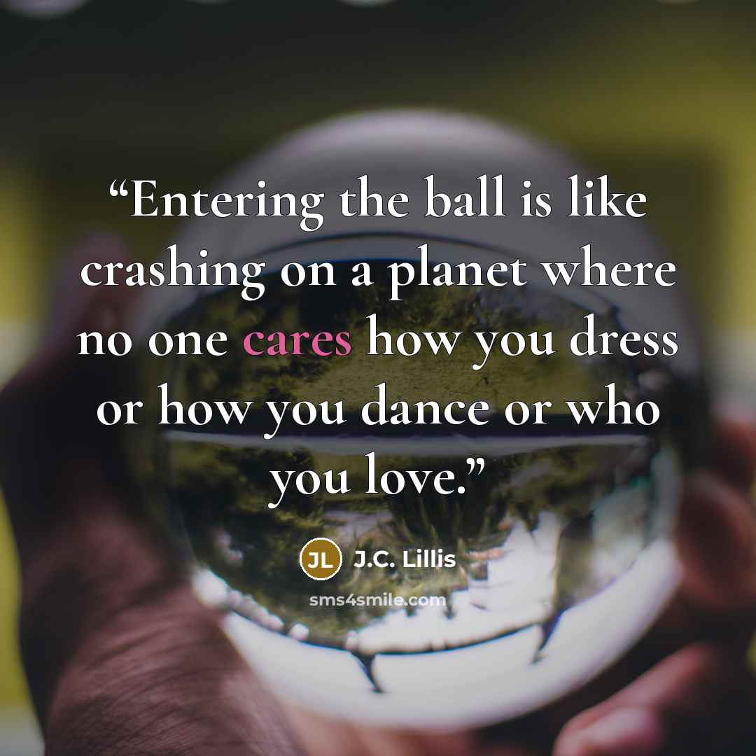 “Entering the ball is like crashing on a planet where no one cares how you dress or how you dance or who you love.” quote by J.C. Lillis