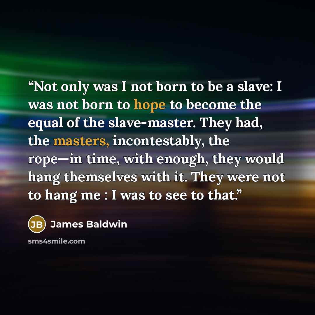 “Not only was I not born to be a slave: I was not born to hope to become the equal of the slave-master. They had, the masters, incontestably, the rope—in time, with enough, they would hang themselves with it. They were not to hang me : I was to see to that.” quote by James Baldwin