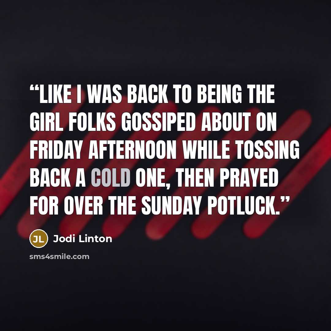 “like I was back to being the girl folks gossiped about on Friday afternoon while tossing back a cold one, then prayed for over the Sunday potluck.” quote by Jodi Linton