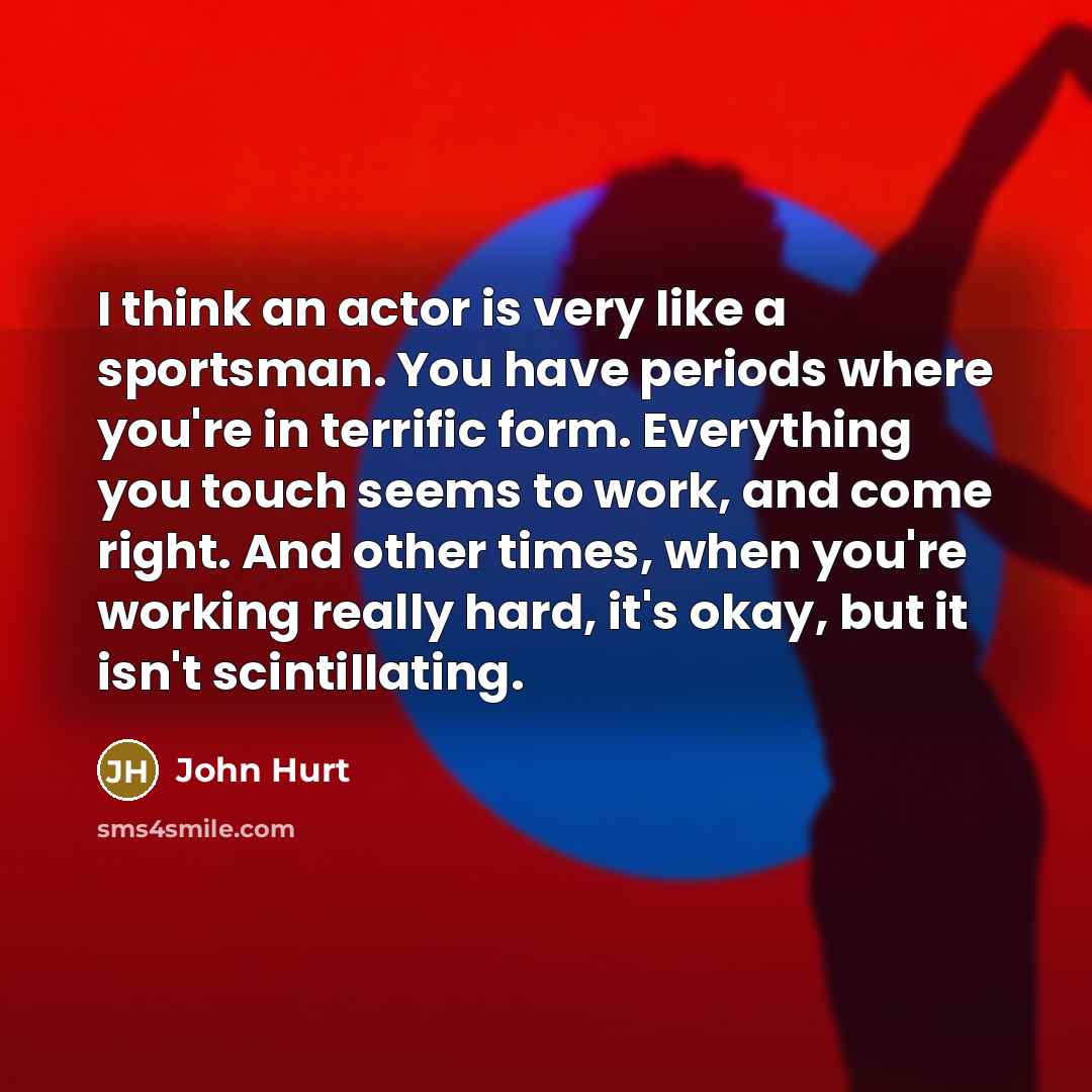 “I think an actor is very like a sportsman. You have periods where you're in terrific form. Everything you touch seems to work, and come right. And other times, when you're working really hard, it's okay, but it isn't scintillating.” quote by John Hurt