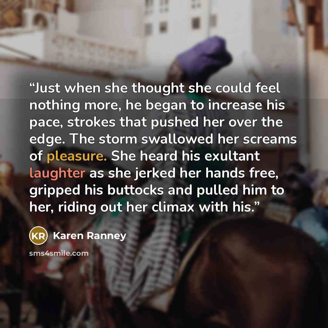 “Just when she thought she could feel nothing more, he began to increase his pace, strokes that pushed her over the edge. The storm swallowed her screams of pleasure. She heard his exultant laughter as she jerked her hands free, gripped his buttocks and pulled him to her, riding out her climax with…” quote by Karen Ranney