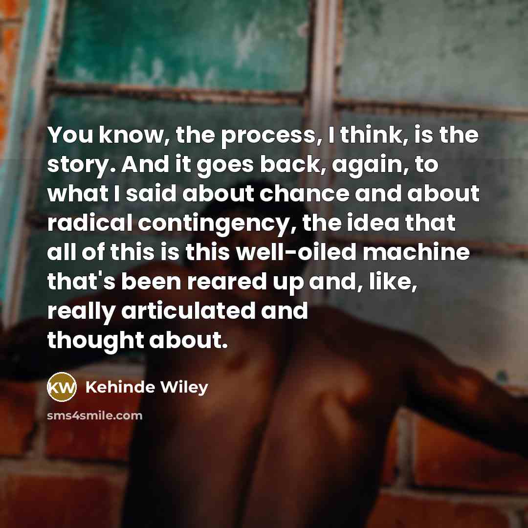 “You know, the process, I think, is the story. And…” quote by Kehinde Wiley