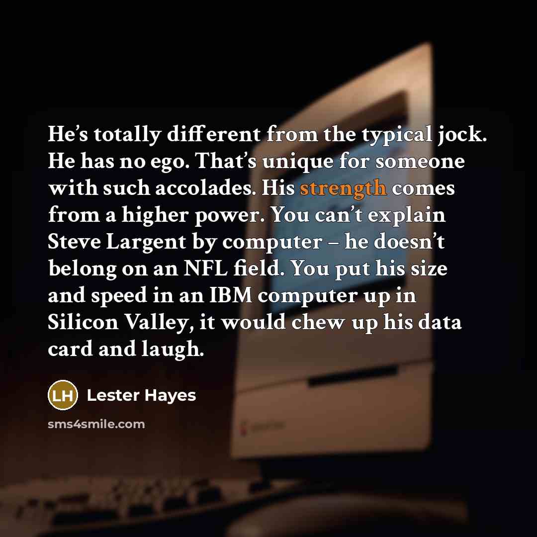 “He’s totally different from the typical jock. He has no ego. That’s unique for someone with such accolades. His strength comes from a higher power. You can’t explain Steve Largent by computer – he doesn’t belong on an NFL field. You put his size and speed in an IBM computer up in Silicon Valley…” quote by Lester Hayes