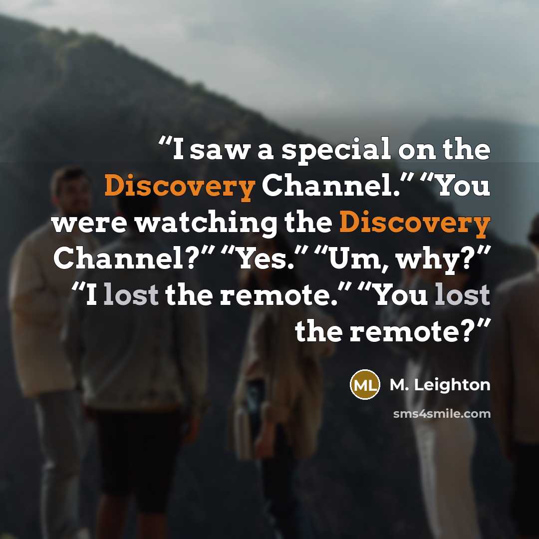 “I saw a special on the Discovery Channel.” “You were watching the Discovery Channel?” “Yes.” “Um, why?” “I lost the remote.” “You lost the remote?” quote by M. Leighton