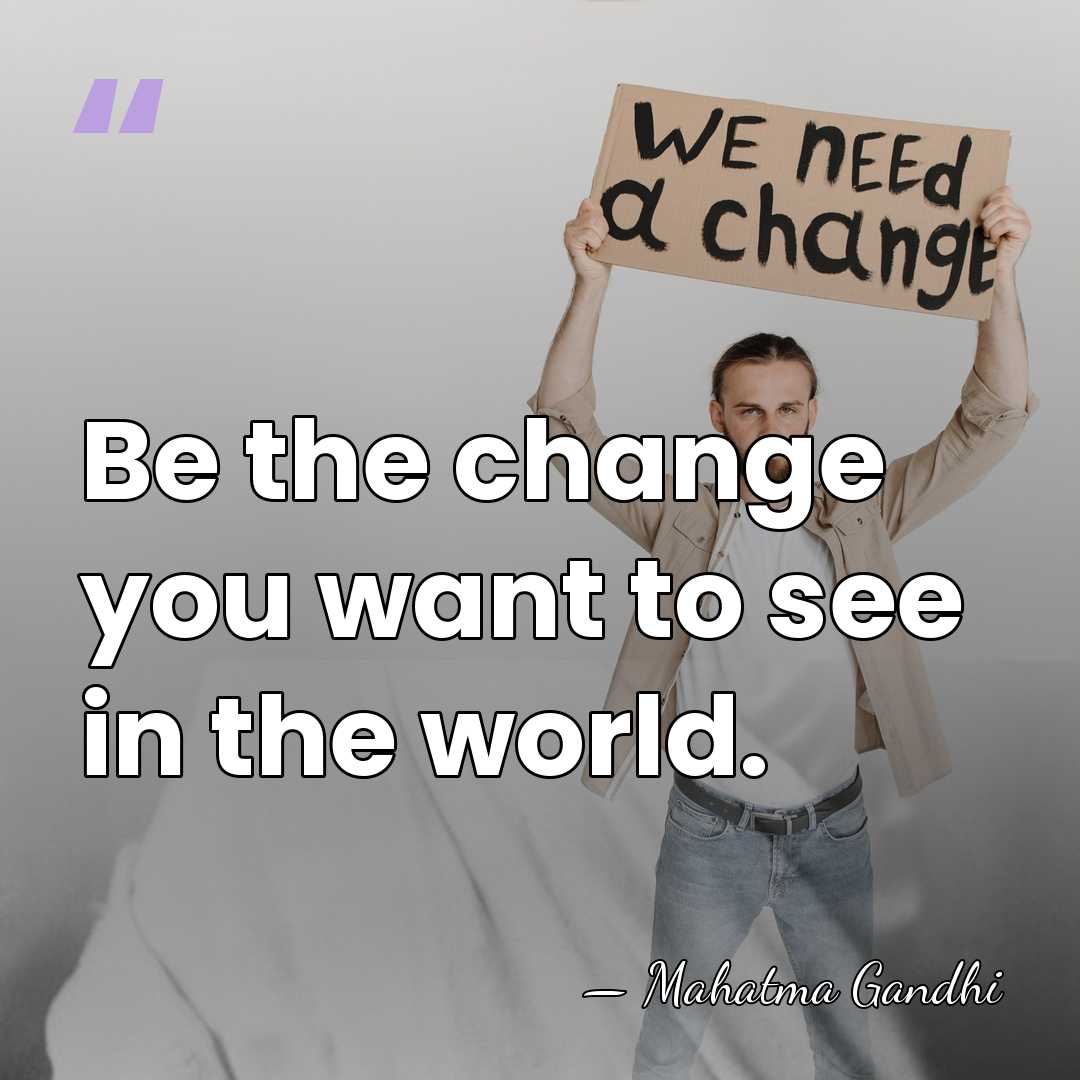Be the change you want to see in the world. - Mahatma Gandhi