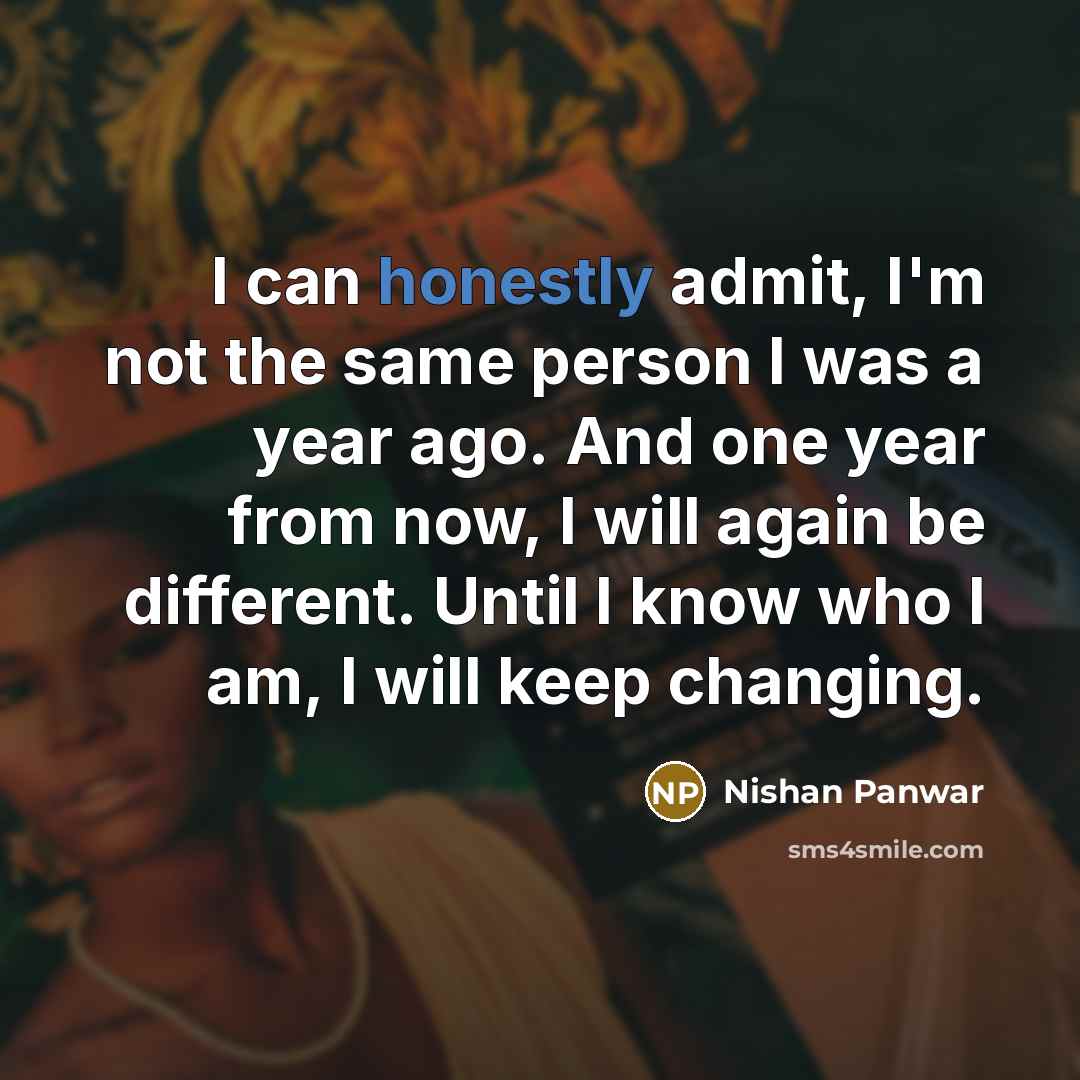 “I can honestly admit, I'm not the same person I was a year ago. And one year from now, I will again be different. Until I know who I am, I will keep changing.” quote by Nishan Panwar