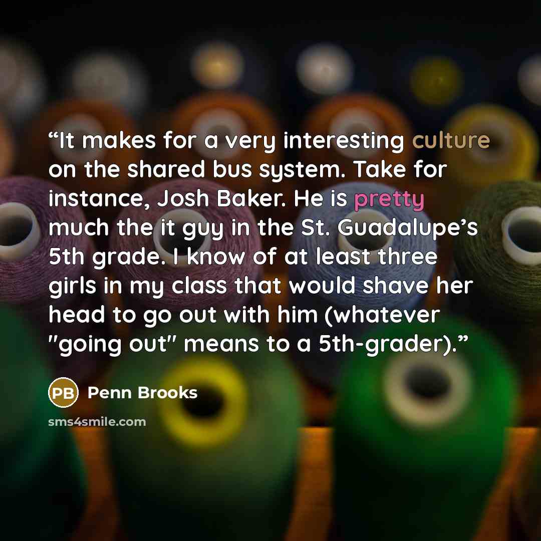 “It makes for a very interesting culture on the shared bus system. Take for instance, Josh Baker. He is pretty much the it guy in the St. Guadalupe’s 5th grade. I know of at least three girls in my class that would shave her head to go out with him (whatever "going out" means to a 5th-grader).” quote by Penn Brooks