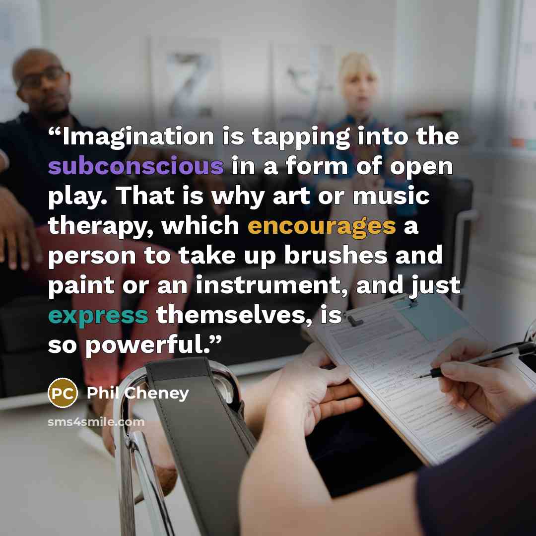 “Imagination is tapping into the subconscious in a form of open play. That is why art or music therapy, which encourages a person to take up brushes and paint or an instrument, and just express themselves, is so powerful.” quote by Phil Cheney