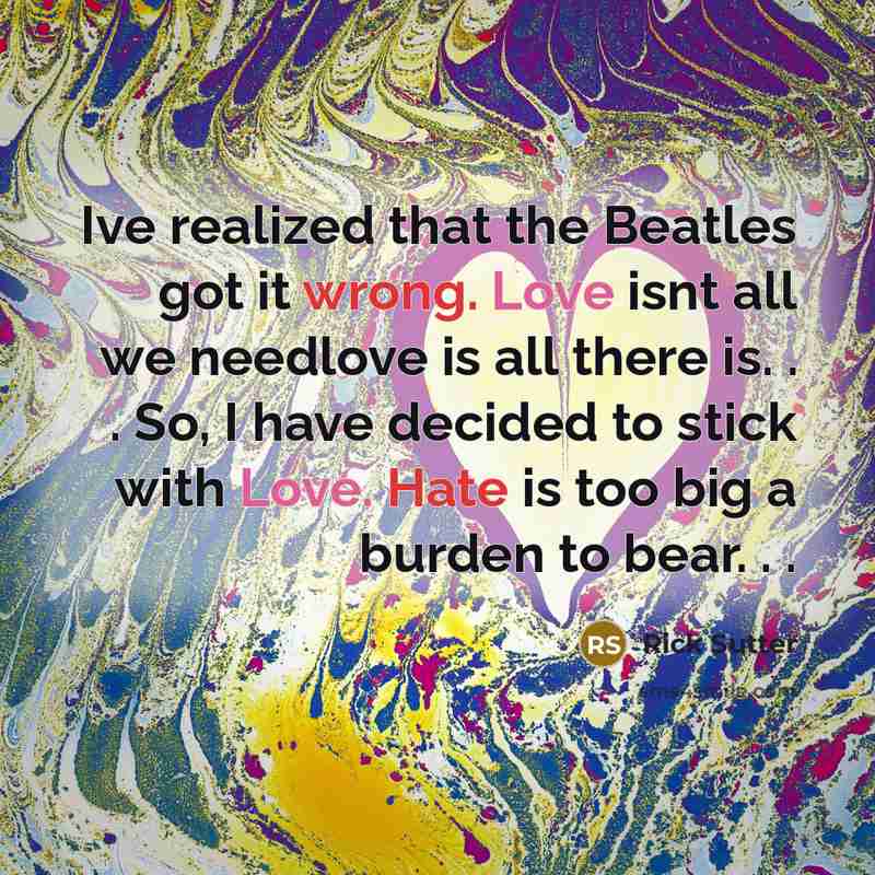 “Ive realized that the Beatles got it wrong. Love isnt all we needlove is all there is. . . So, I have decided to stick with Love. Hate is too big a burden to bear. . .” quote by Rick Sutter