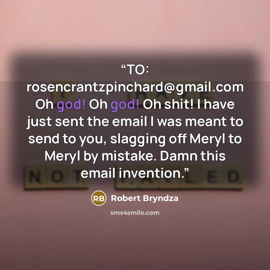 “TO: rosencrantzpinchard@gmail.com Oh god! Oh god! Oh shit! I have just sent the email I was meant to send to you, slagging off Meryl to Meryl by mistake. Damn this email invention.” quote by Robert Bryndza