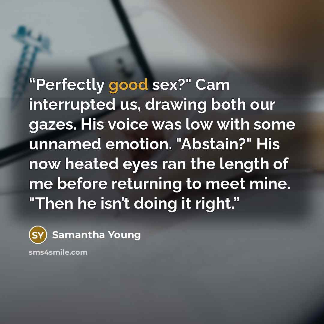 “Perfectly good sex?" Cam interrupted us, drawing both our gazes. His voice was low with some unnamed emotion. "Abstain?" His now heated eyes ran the length of me before returning to meet mine. "Then he isn’t doing it right.” quote by Samantha Young