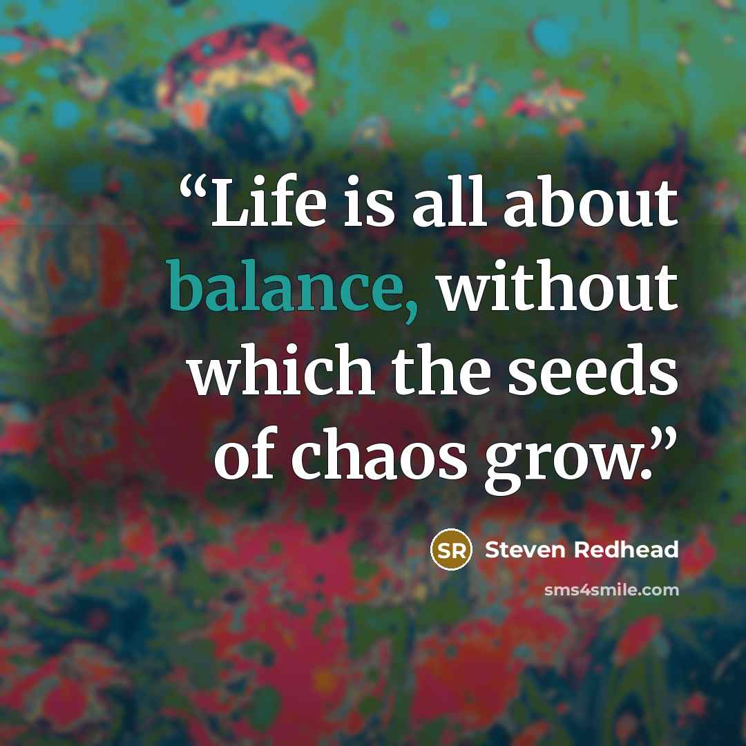 “Life is all about balance, without which the seeds of chaos grow.” quote by Steven Redhead