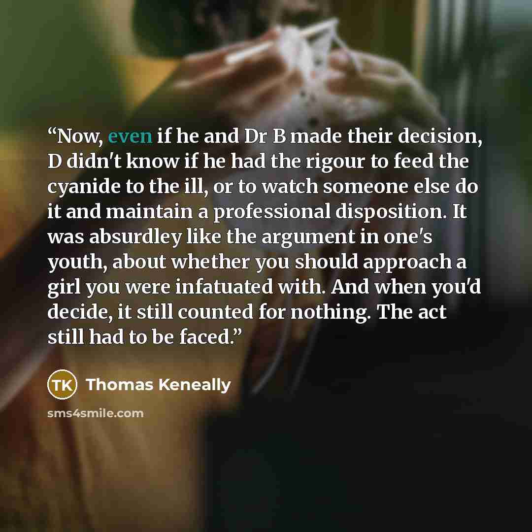 “Now, even if he and Dr B made their decision, D didn't know if he had the rigour to feed the cyanide to the ill, or to watch someone else do it and maintain a professional disposition. It was absurdley like the argument in one's youth, about whether you should approach a girl you were infatuated…” quote by Thomas Keneally