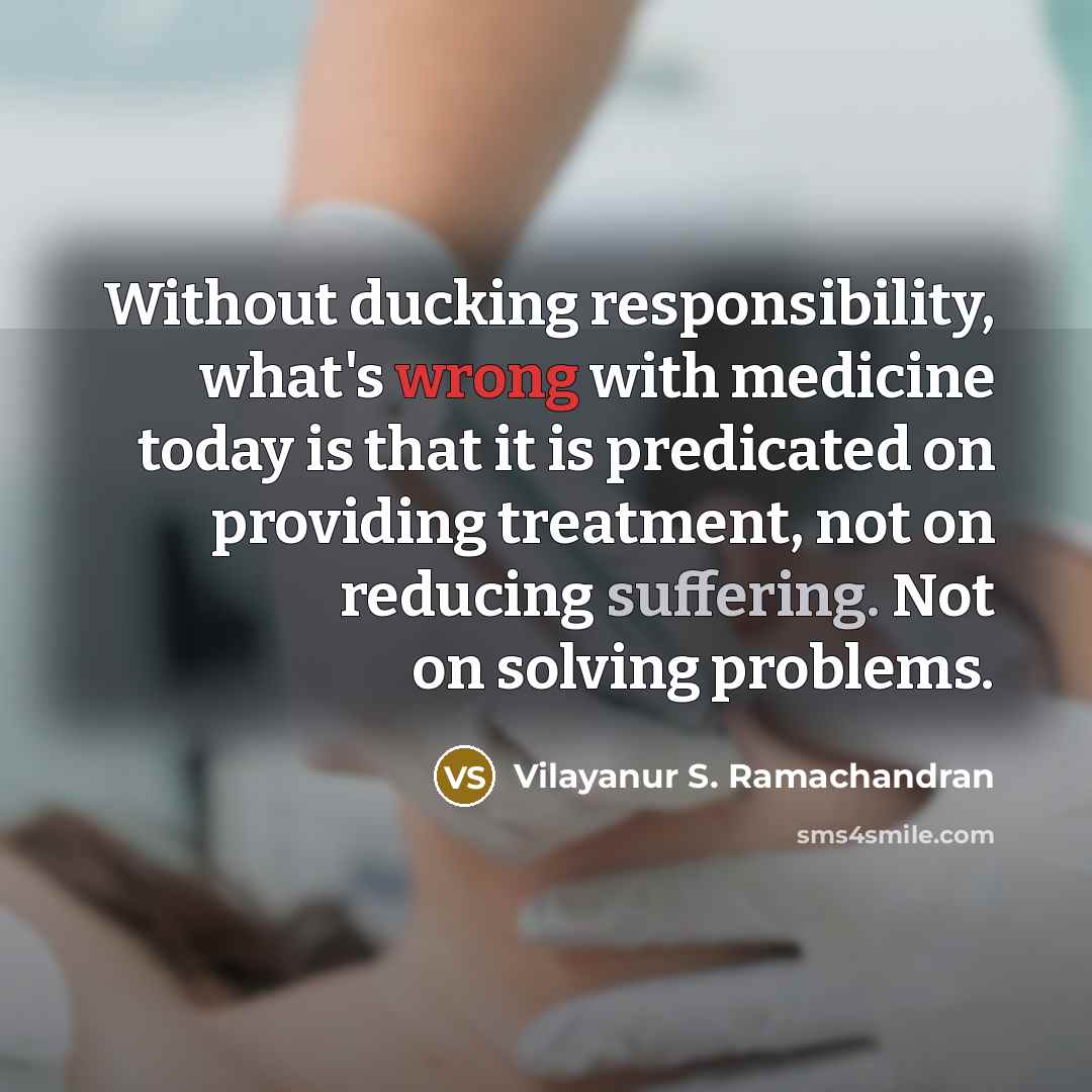 “Without ducking responsibility, what's wrong with medicine today is that it is predicated on providing treatment, not on reducing suffering. Not on solving problems.” quote by Vilayanur S. Ramachandran