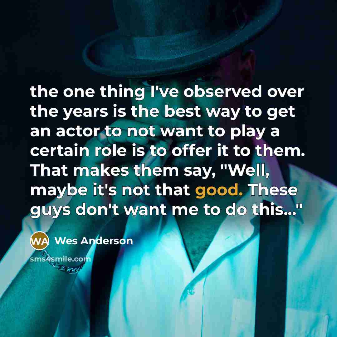 “the one thing I've observed over the years is the best way to get an actor to not want to play a certain role is to offer it to them. That makes them say, "Well, maybe it's not that good. These guys don't want me to do this..."” quote by Wes Anderson