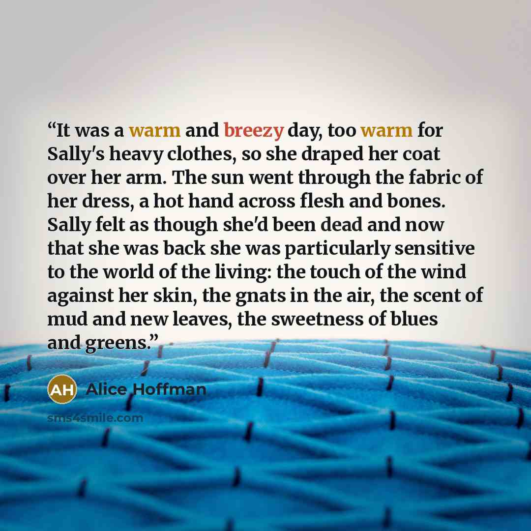 “It was a warm and breezy day, too warm for Sally's heavy clothes, so she draped her coat over her arm. The sun went through the fabric of her dress, a hot hand across flesh and bones. Sally felt as though she'd been dead and now that she was back she was particularly sensitive to the world of the…” quote by Alice Hoffman