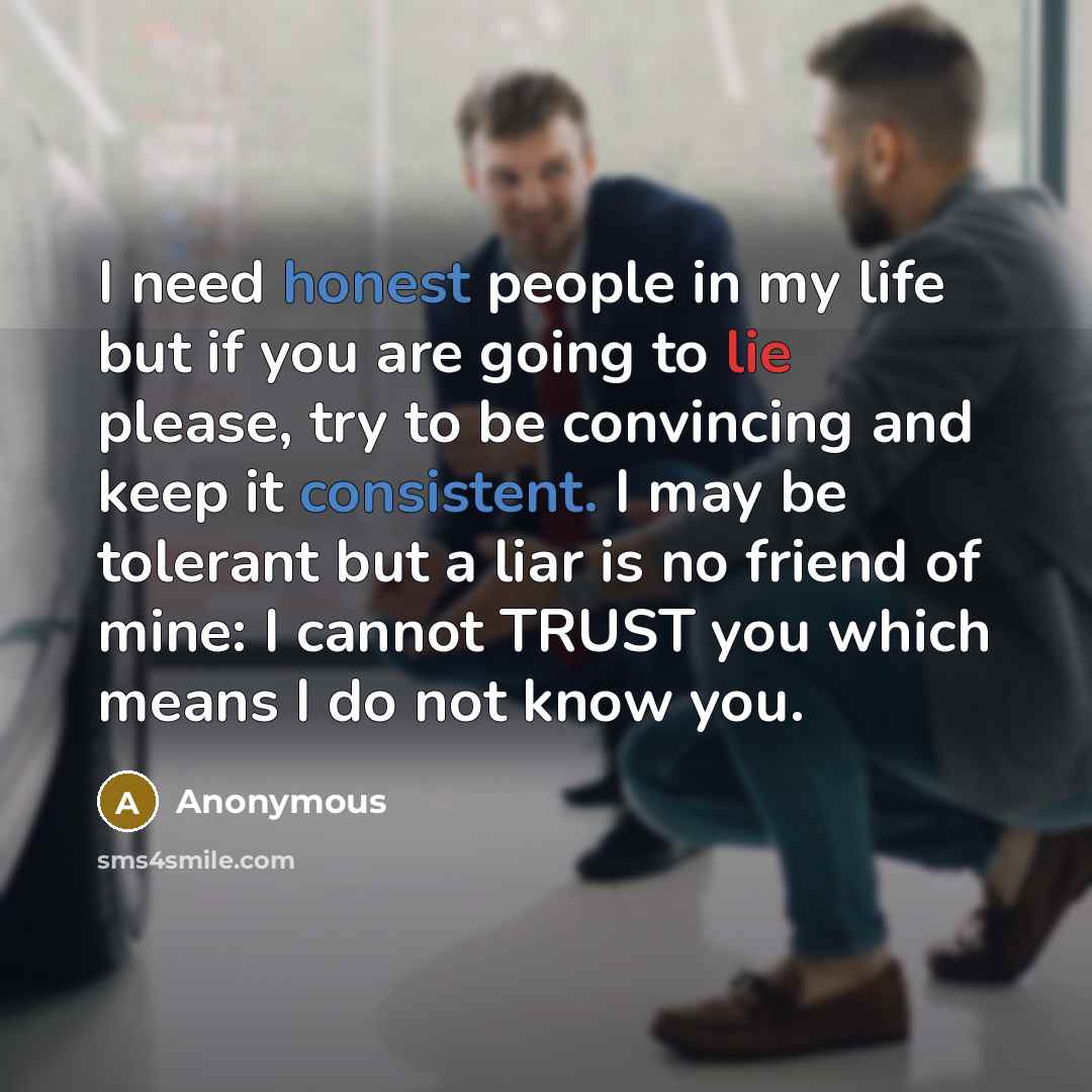 “I need honest people in my life but if you are going to lie please, try to be convincing and keep it consistent. I may be tolerant but a liar is no friend of mine: I cannot TRUST you which means I do not know you.” quote by Anonymous