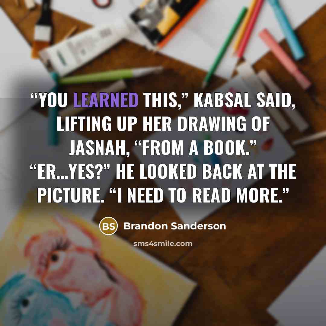 “You learned this,” Kabsal said, lifting up her drawing of Jasnah, “from a book.” “Er…yes?” He looked back at the picture. “I need to read more.” quote by Brandon Sanderson