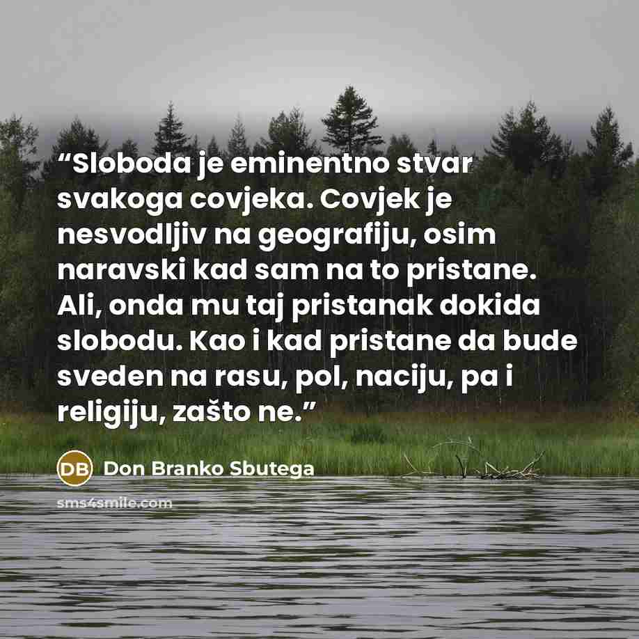 “Sloboda je eminentno stvar svakoga covjeka. Covjek je nesvodljiv na geografiju, osim naravski kad sam na to pristane. Ali, onda mu taj pristanak dokida slobodu. Kao i kad pristane da bude sveden na rasu, pol, naciju, pa i religiju, zašto ne.” quote by Don Branko Sbutega