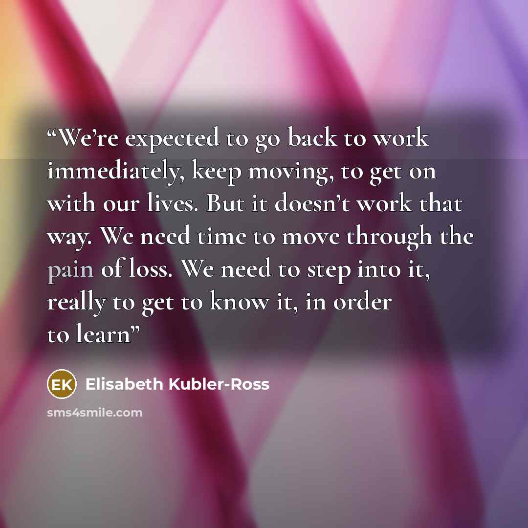 “We’re expected to go back to work immediately, keep moving, to get on with our lives. But it doesn’t work that way. We need time to move through the pain of loss. We need to step into it, really to get to know it, in order to learn” quote by Elisabeth Kübler-Ross