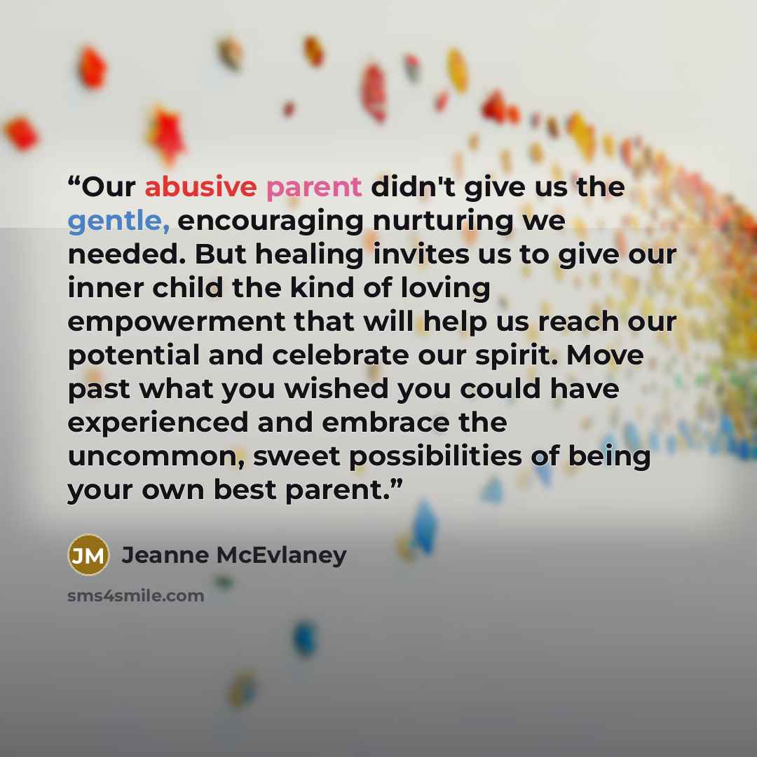 “Our abusive parent didn't give us the gentle, encouraging nurturing we needed. But healing invites us to give our inner child the kind of loving empowerment that will help us reach our potential and celebrate our spirit. Move past what you wished you could have experienced and embrace the…” quote by Jeanne McEvlaney