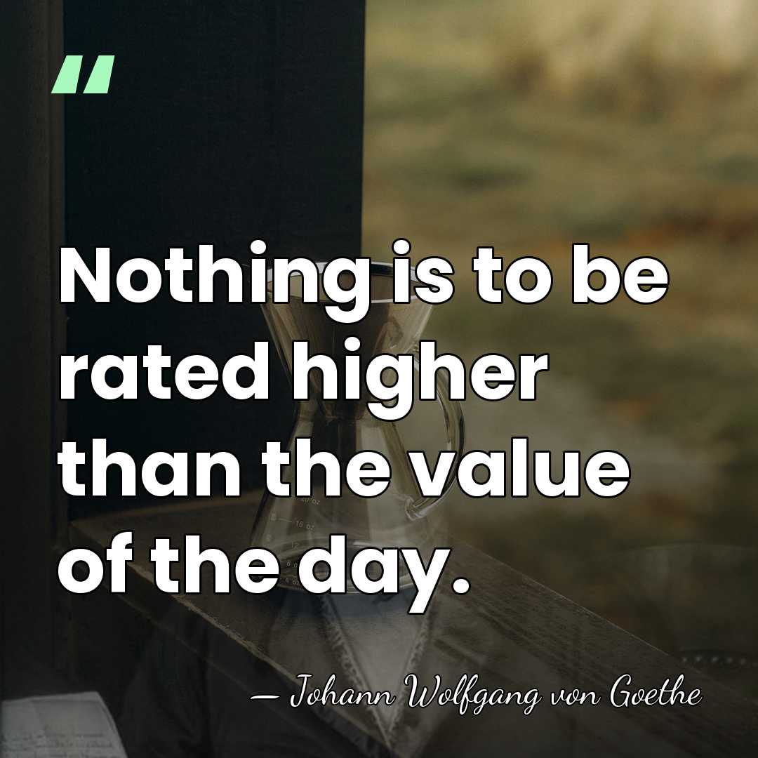 Nothing is to be rated higher than the value of the day. - Johann Wolfgang von Goethe