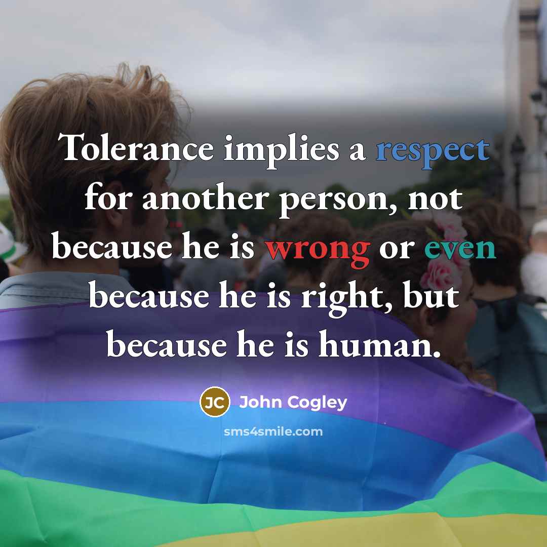 “Tolerance implies a respect for another person, not because he is wrong or even because he is right, but because he is human.” quote by John Cogley