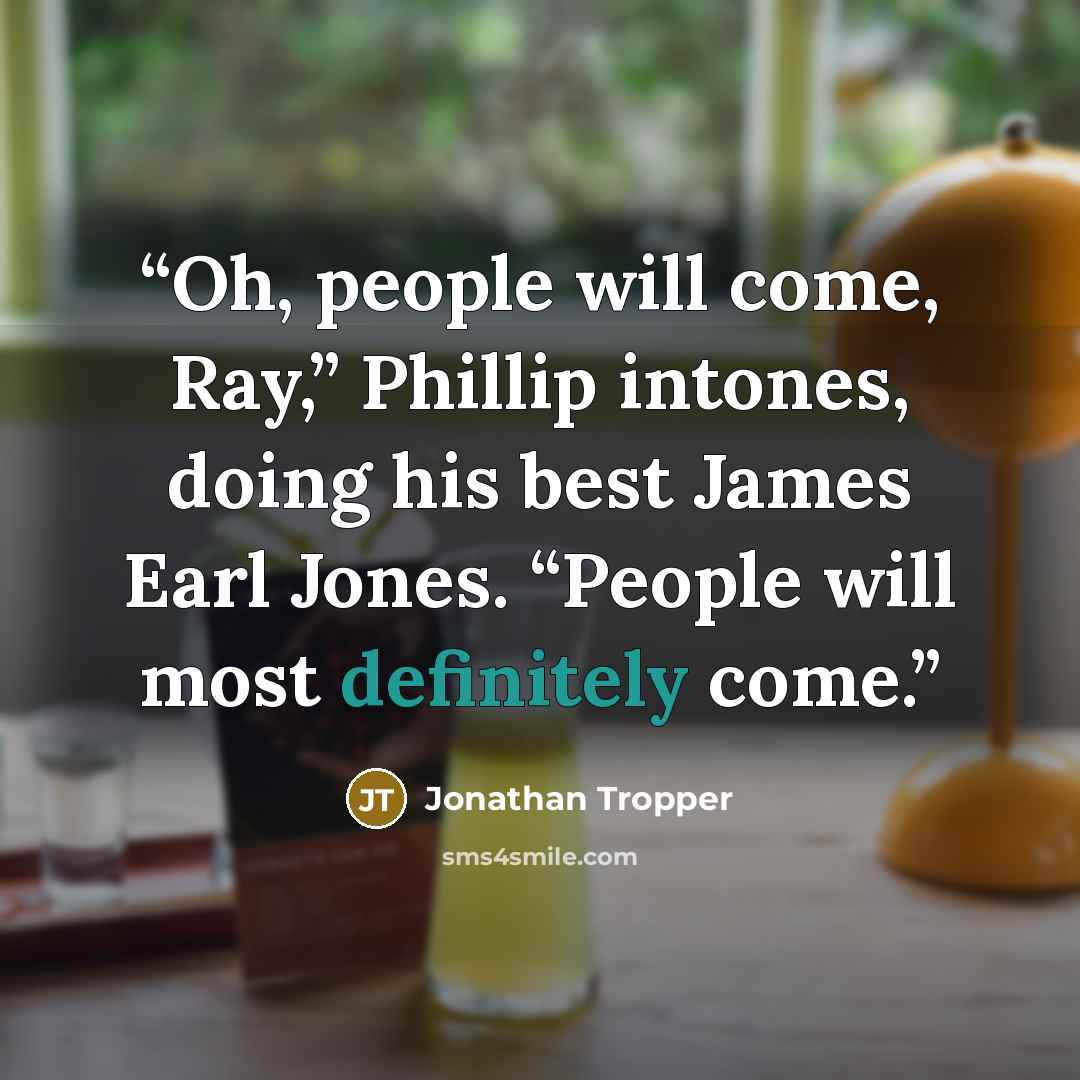 “Oh, people will come, Ray,” Phillip intones, doing his best James Earl Jones. “People will most definitely come.” quote by Jonathan Tropper