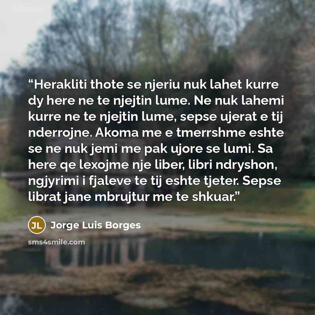 “Herakliti thote se njeriu nuk lahet kurre dy here ne te njejtin lume. Ne nuk lahemi kurre ne te njejtin lume, sepse ujerat e tij nderrojne. Akoma me e tmerrshme eshte se ne nuk jemi me pak ujore se lumi. Sa here qe lexojme nje liber, libri ndryshon, ngjyrimi i fjaleve te tij eshte tjeter. Sepse…” quote by Jorge Luis Borges
