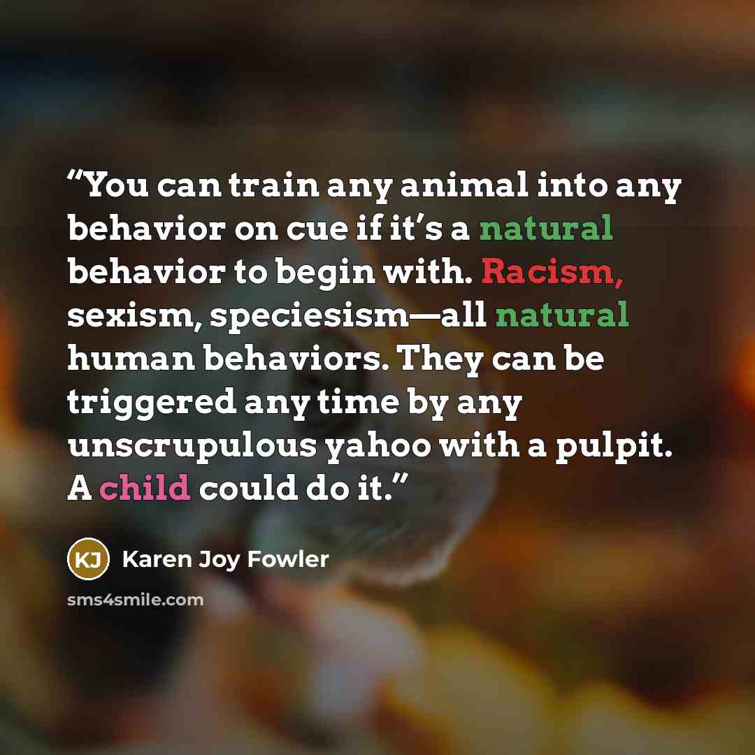 “You can train any animal into any behavior on cue if it’s a natural behavior to begin with. Racism, sexism, speciesism—all natural human behaviors. They can be triggered any time by any unscrupulous yahoo with a pulpit. A child could do it.” quote by Karen Joy Fowler