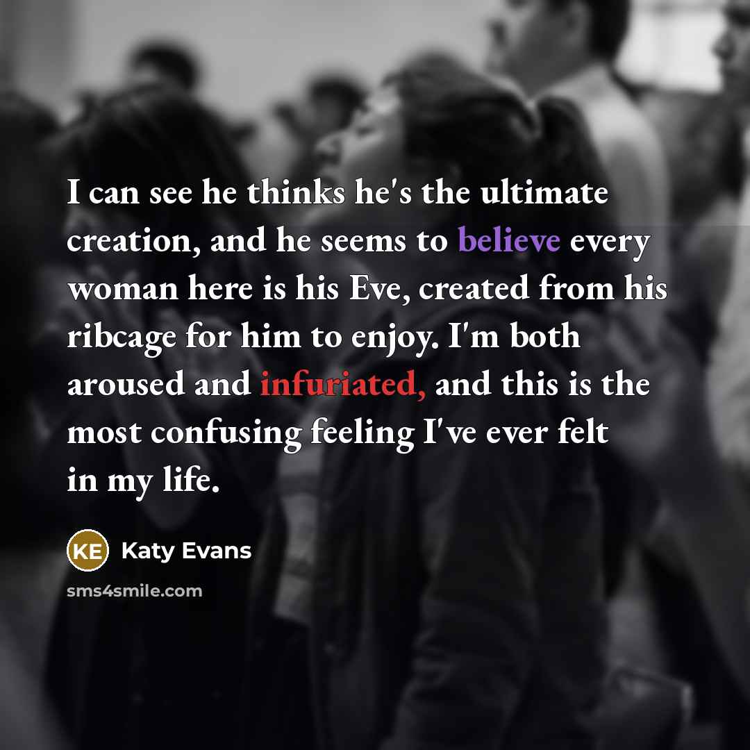 “I can see he thinks he's the ultimate creation, and he seems to believe every woman here is his Eve, created from his ribcage for him to enjoy. I'm both aroused and infuriated, and this is the most confusing feeling I've ever felt in my life.” quote by Katy Evans