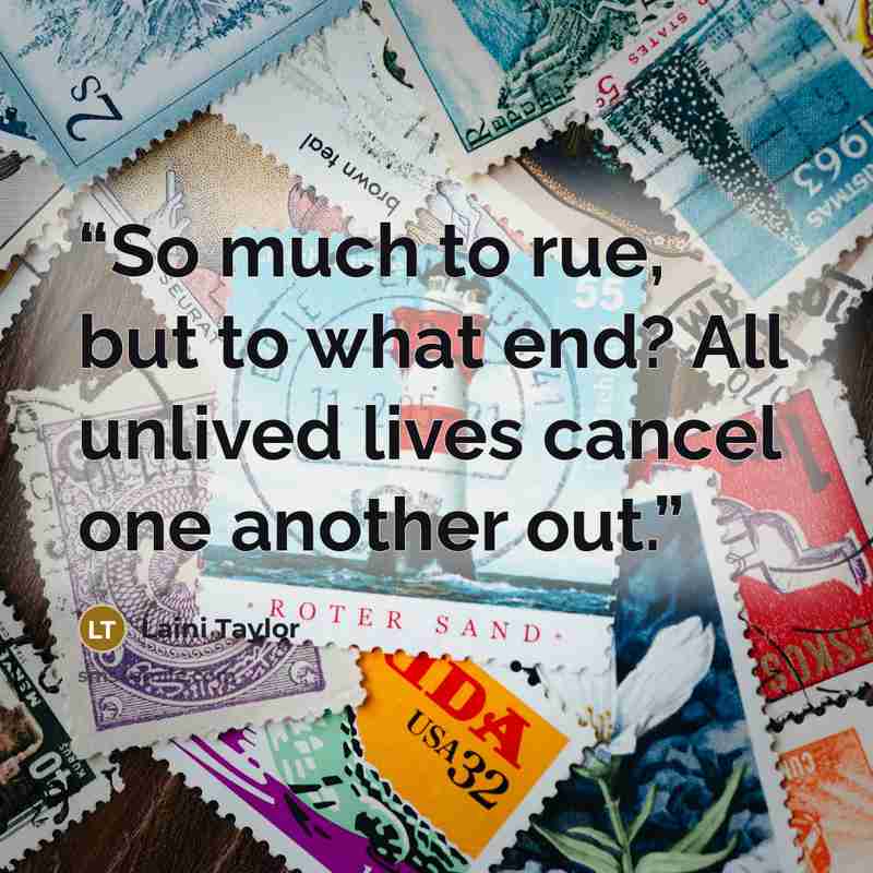 “So much to rue, but to what end? All unlived lives cancel one another out.” quote by Laini Taylor