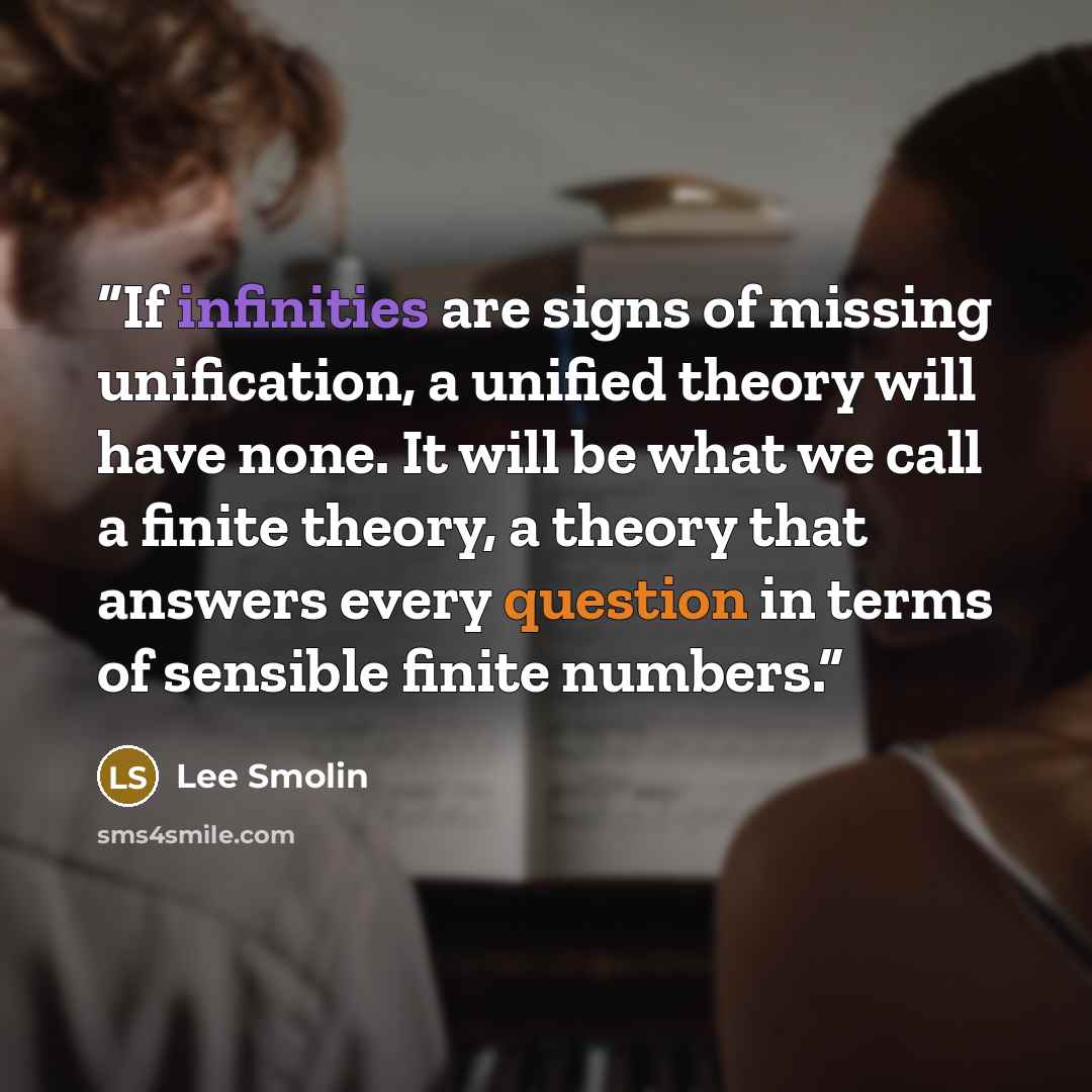 “If infinities are signs of missing unification, a unified theory will have none. It will be what we call a finite theory, a theory that answers every question in terms of sensible finite numbers.” quote by Lee Smolin