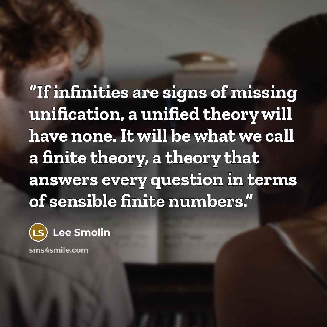 “If infinities are signs of missing unification, a unified theory will have none. It will be what we call a finite theory, a theory that answers every question in terms of sensible finite numbers.” quote by Lee Smolin