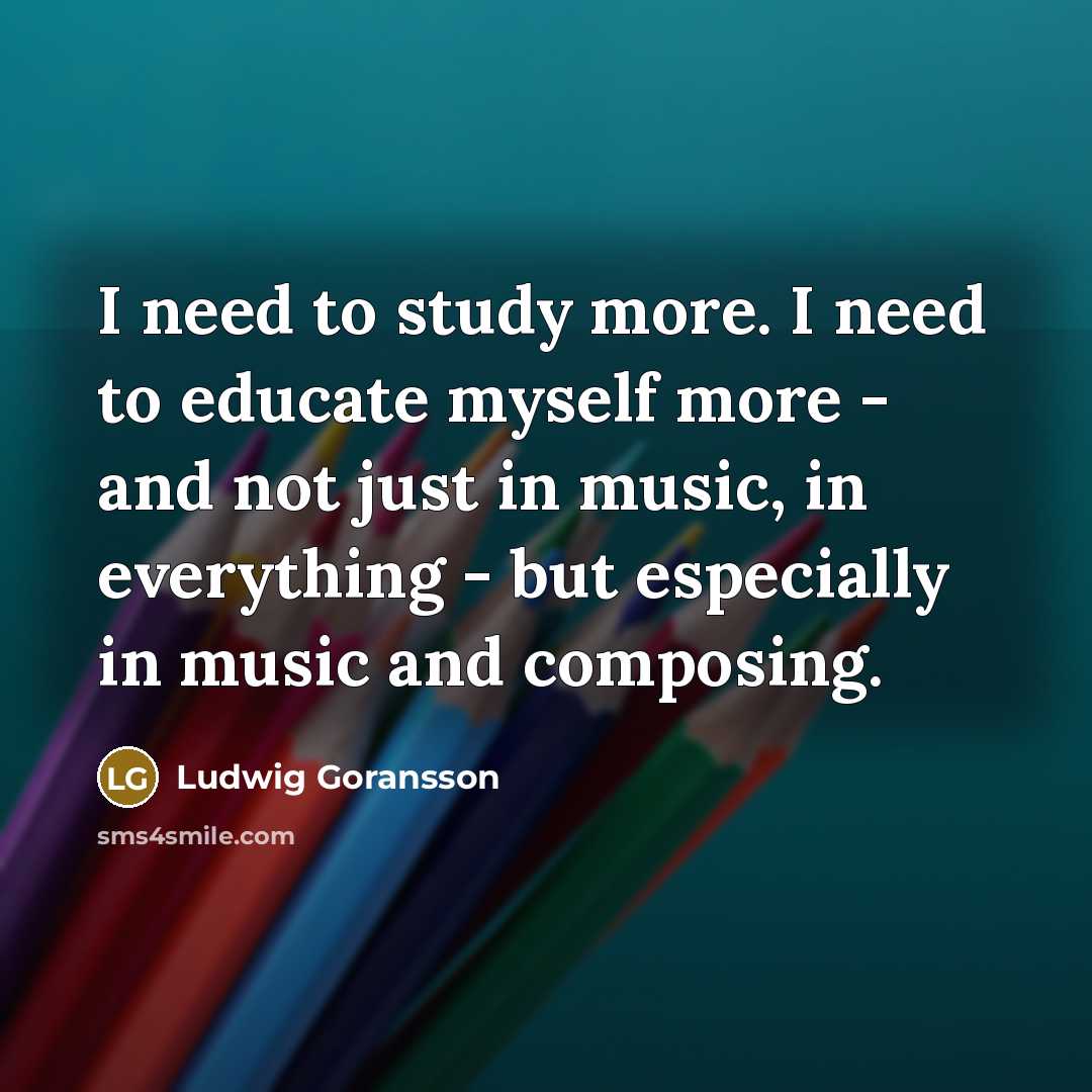 “I need to study more. I need to educate myself more - and not just in music, in everything - but especially in music and composing.” quote by Ludwig Goransson