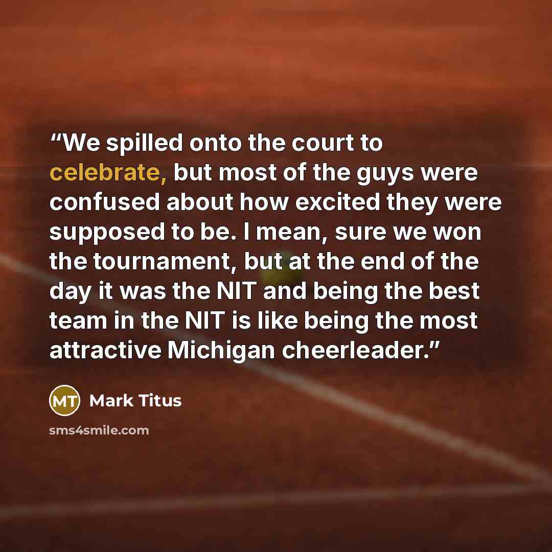 “We spilled onto the court to celebrate, but most of the guys were confused about how excited they were supposed to be. I mean, sure we won the tournament, but at the end of the day it was the NIT and being the best team in the NIT is like being the most attractive Michigan cheerleader.” quote by Mark Titus
