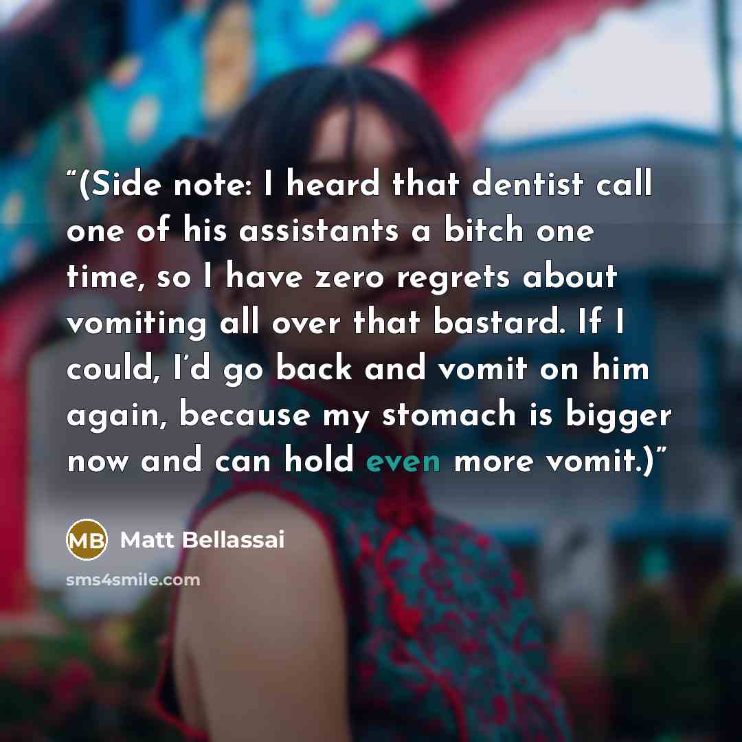 “(Side note: I heard that dentist call one of his assistants a bitch one time, so I have zero regrets about vomiting all over that bastard. If I could, I’d go back and vomit on him again, because my stomach is bigger now and can hold even more vomit.)” quote by Matt Bellassai
