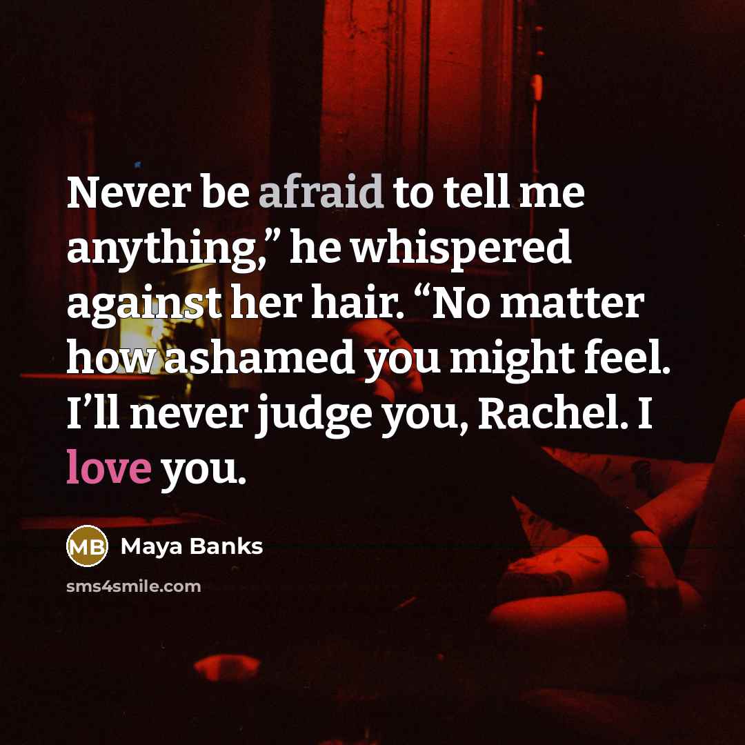 “Never be afraid to tell me anything,” he whispered against…” quote by Maya Banks
