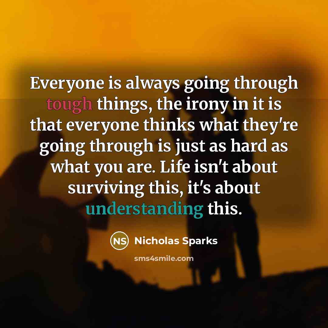 “Everyone is always going through tough things, the irony in it is that everyone thinks what they're going through is just as hard as what you are. Life isn't about surviving this, it's about understanding this.” quote by Nicholas Sparks