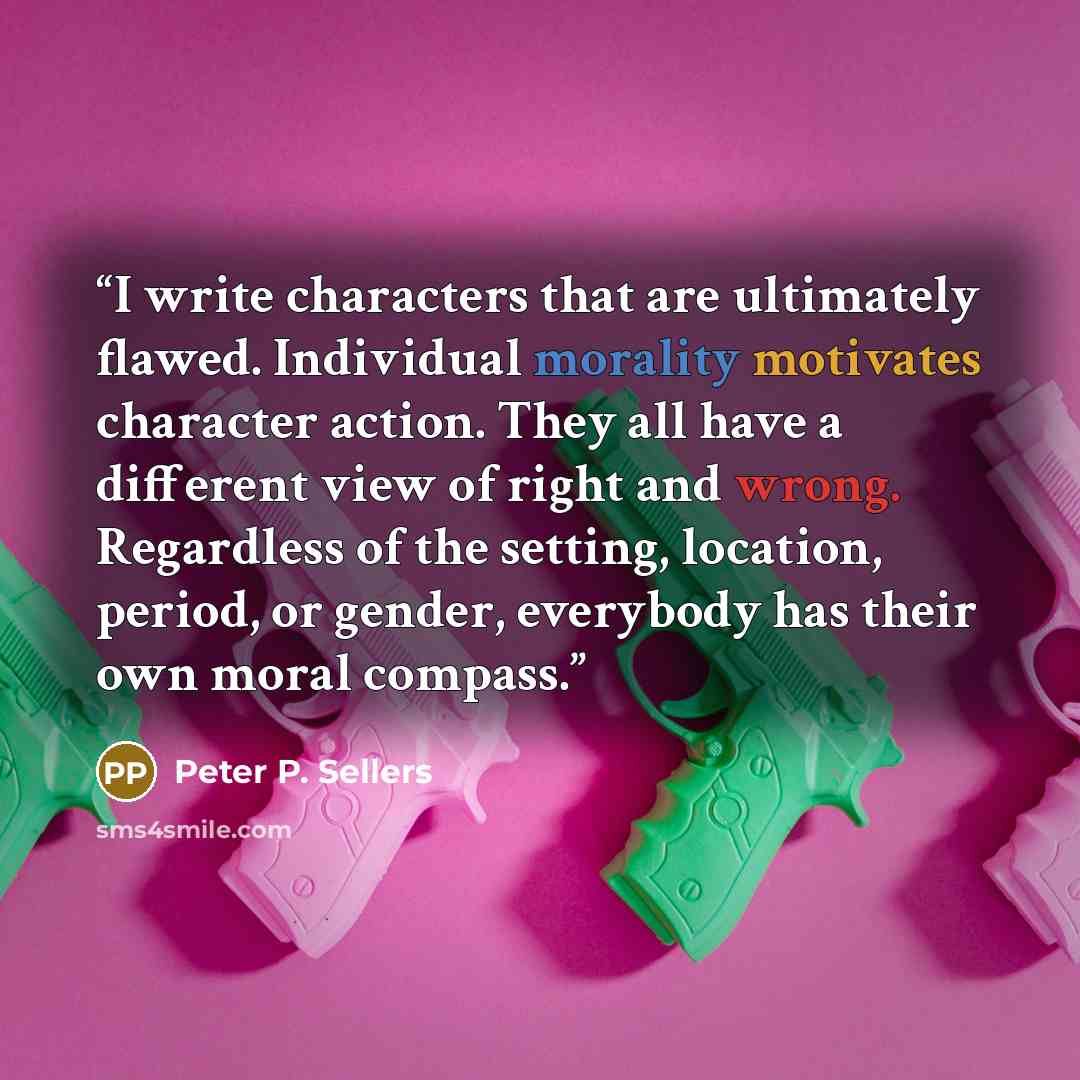 “I write characters that are ultimately flawed. Individual morality motivates character action. They all have a different view of right and wrong. Regardless of the setting, location, period, or gender, everybody has their own moral compass.” quote by Peter P. Sellers