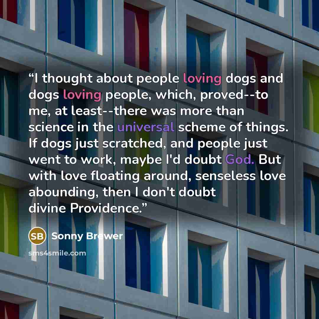 “I thought about people loving dogs and dogs loving people, which, proved--to me, at least--there was more than science in the universal scheme of things. If dogs just scratched, and people just went to work, maybe I'd doubt God. But with love floating around, senseless love abounding, then I don't…” quote by Sonny Brewer
