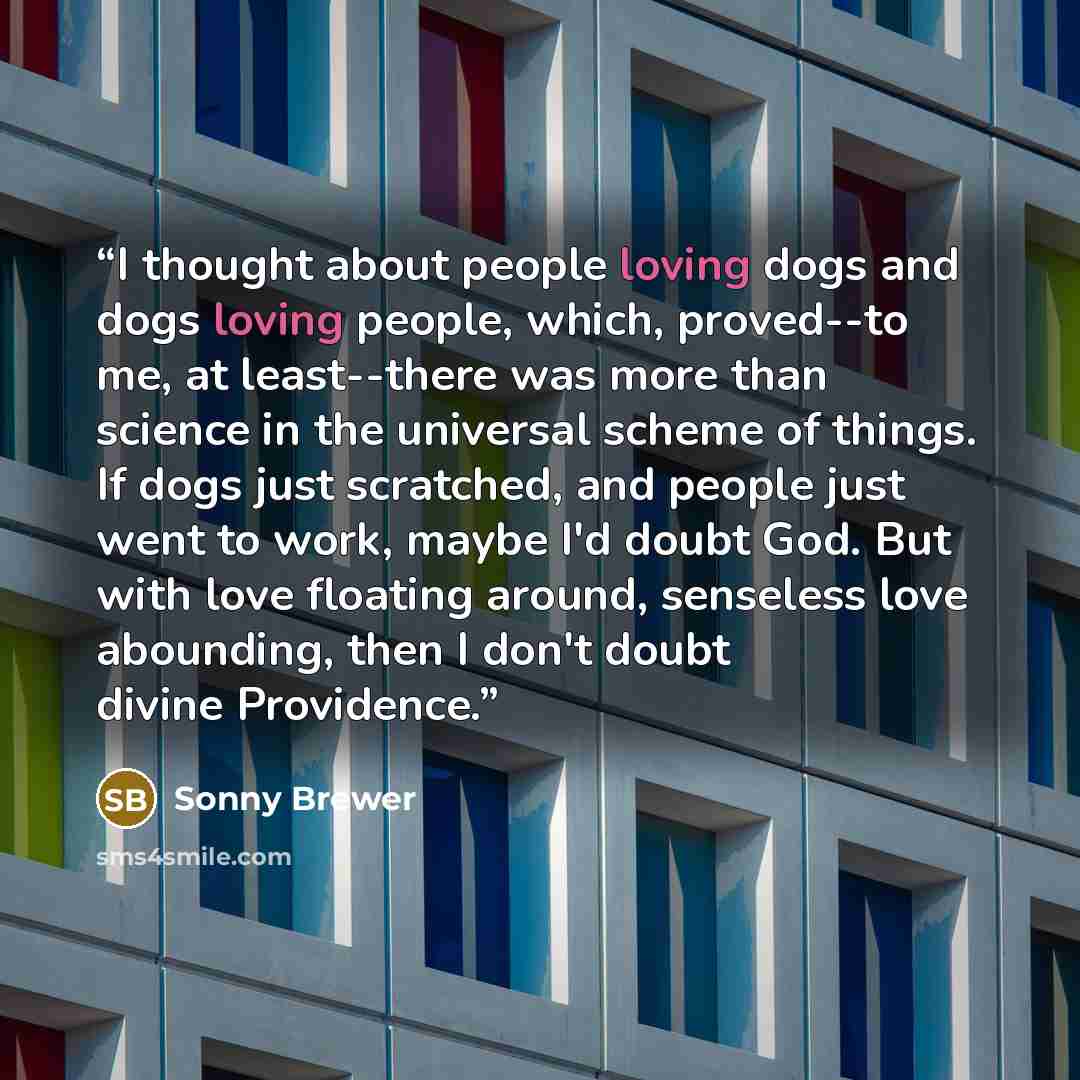 “I thought about people loving dogs and dogs loving people, which, proved--to me, at least--there was more than science in the universal scheme of things. If dogs just scratched, and people just went to work, maybe I'd doubt God. But with love floating around, senseless love abounding, then I don't…” quote by Sonny Brewer