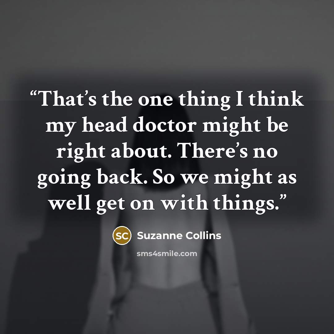 “That’s the one thing I think my head doctor might be right about. There’s no going back. So we might as well get on with things.” quote by Suzanne Collins