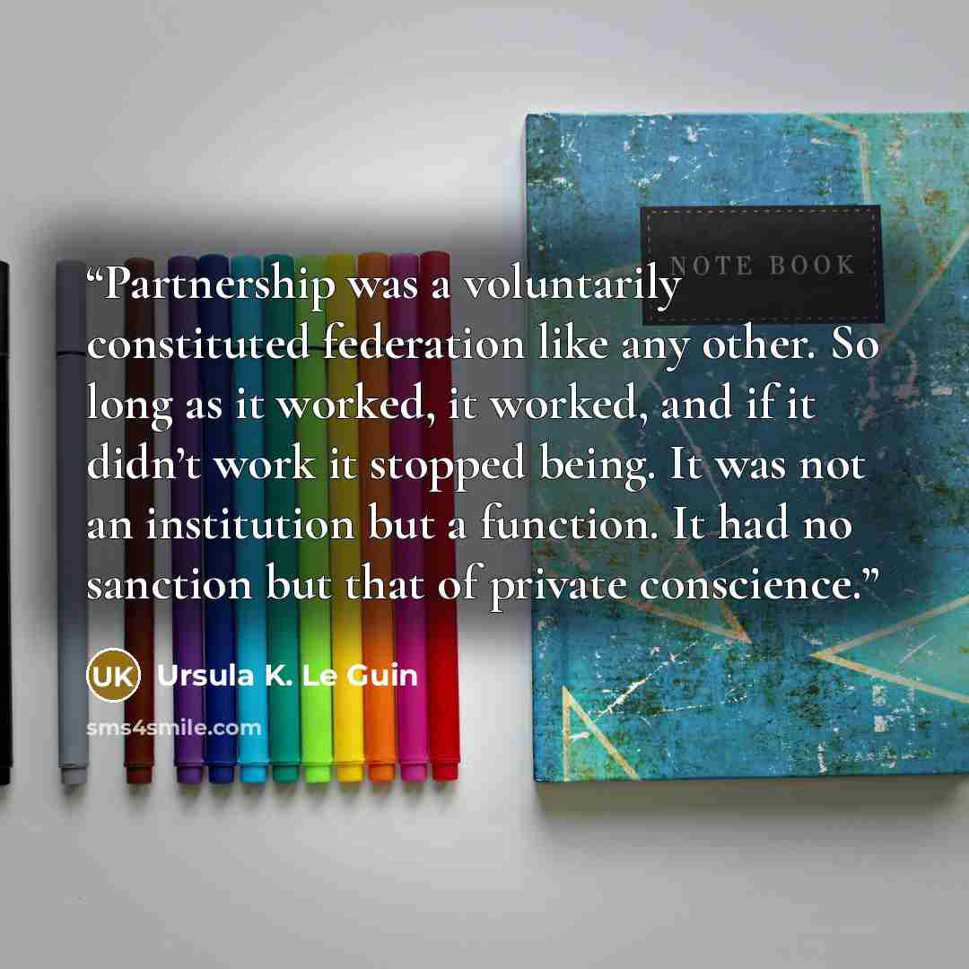 “Partnership was a voluntarily constituted federation like any other. So long as it worked, it worked, and if it didn’t work it stopped being. It was not an institution but a function. It had no sanction but that of private conscience.” quote by Ursula K. Le Guin