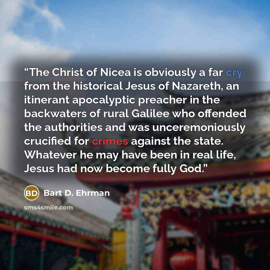 “The Christ of Nicea is obviously a far cry from the historical Jesus of Nazareth, an itinerant apocalyptic preacher in the backwaters of rural Galilee who offended the authorities and was unceremoniously crucified for crimes against the state. Whatever he may have been in real life, Jesus had now…” quote by Bart D. Ehrman