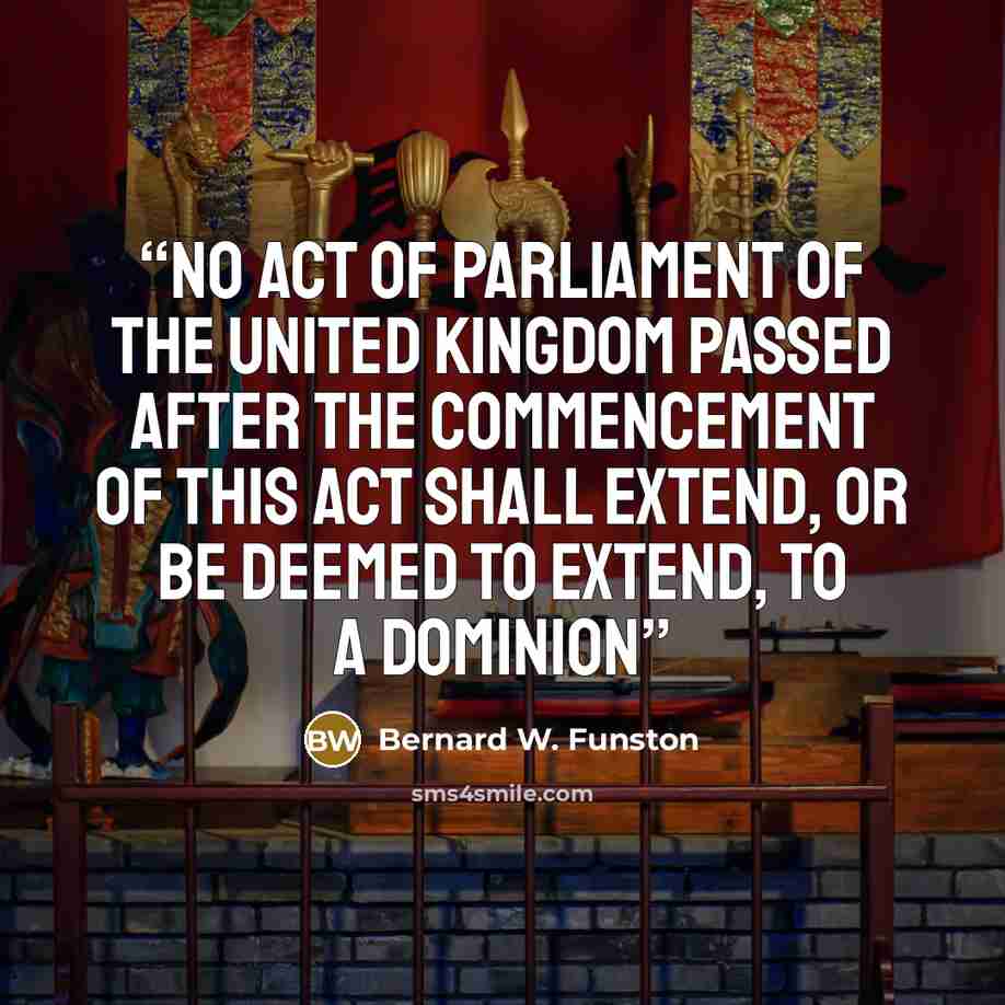 “No act of Parliament of the United Kingdom passed after the commencement of this Act shall extend, or be deemed to extend, to a Dominion” quote by Bernard W. Funston