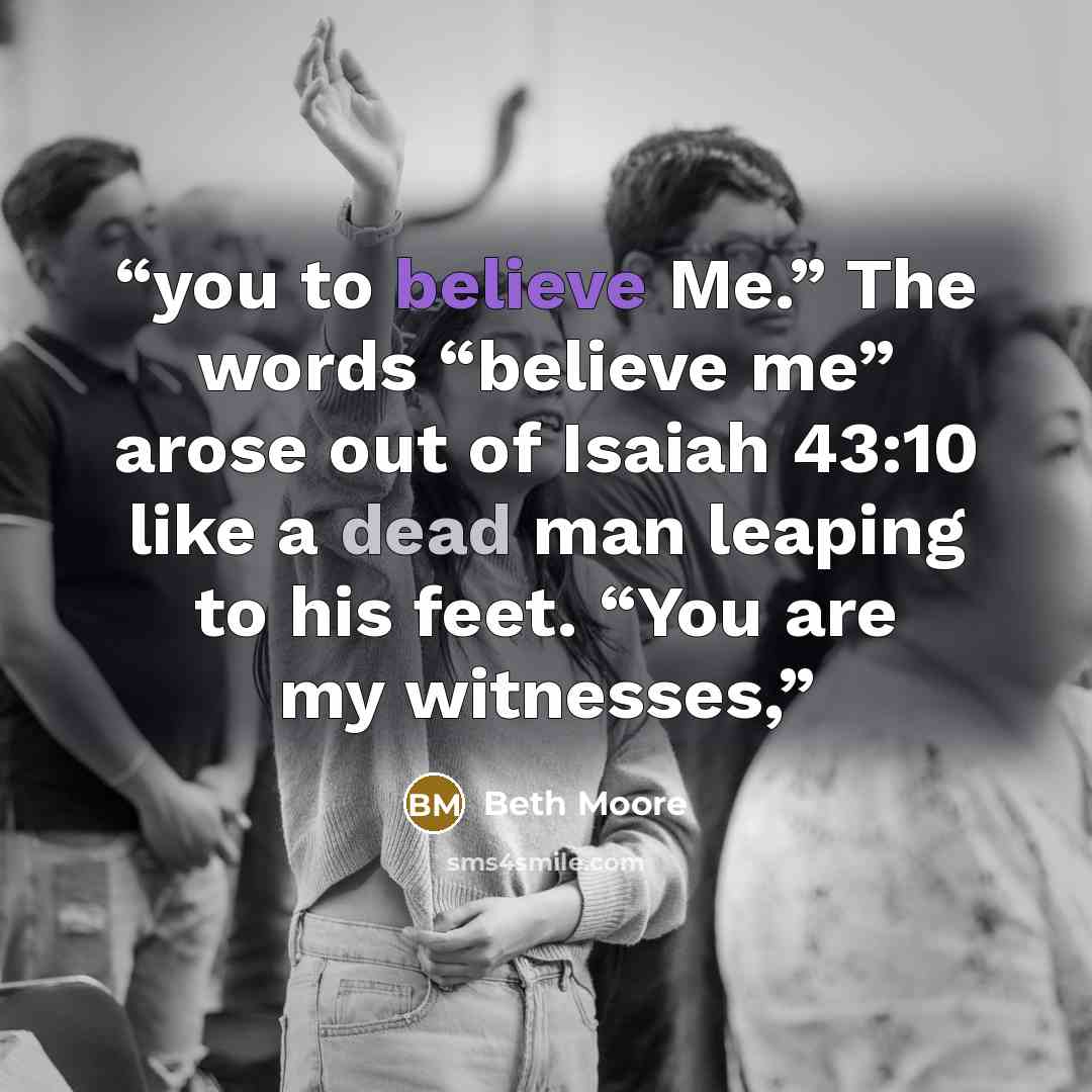 “you to believe Me.” The words “believe me” arose out of Isaiah 43:10 like a dead man leaping to his feet. “You are my witnesses,” quote by Beth Moore